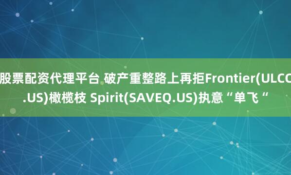 股票配资代理平台 破产重整路上再拒Frontier(ULCC.US)橄榄枝 Spirit(SAVEQ.US)执意“单飞“