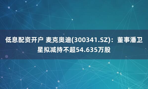 低息配资开户 麦克奥迪(300341.SZ)：董事潘卫星拟减持不超54.635万股