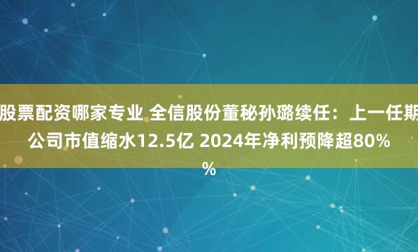 股票配资哪家专业 全信股份董秘孙璐续任：上一任期公司市值缩水12.5亿 2024年净利预降超80%