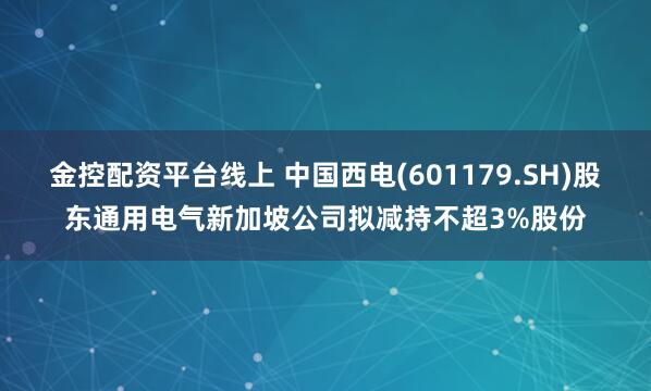 金控配资平台线上 中国西电(601179.SH)股东通用电气新加坡公司拟减持不超3%股份