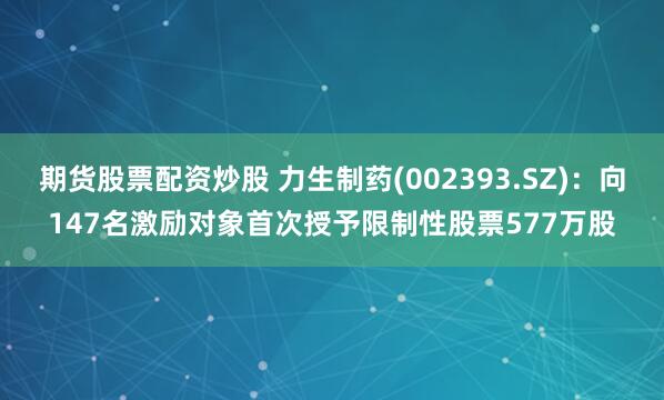 期货股票配资炒股 力生制药(002393.SZ)：向147名激励对象首次授予限制性股票577万股