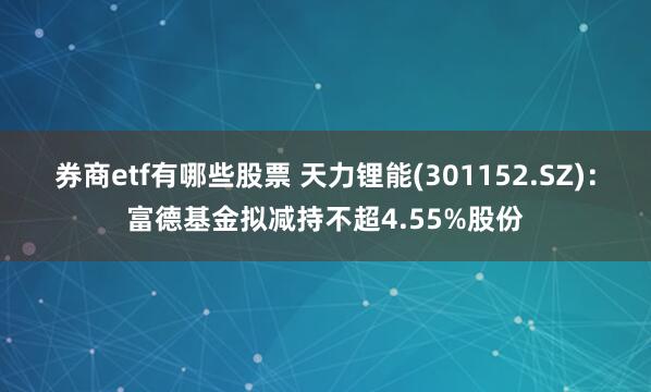 券商etf有哪些股票 天力锂能(301152.SZ)：富德基金拟减持不超4.55%股份