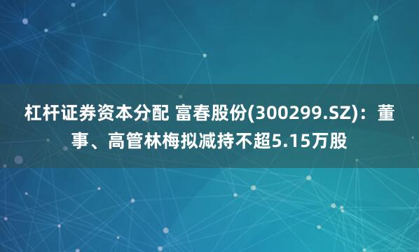 杠杆证券资本分配 富春股份(300299.SZ)：董事、高管林梅拟减持不超5.15万股