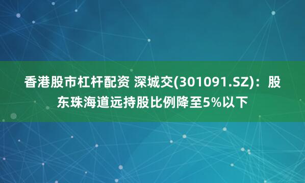 香港股市杠杆配资 深城交(301091.SZ)：股东珠海道远持股比例降至5%以下