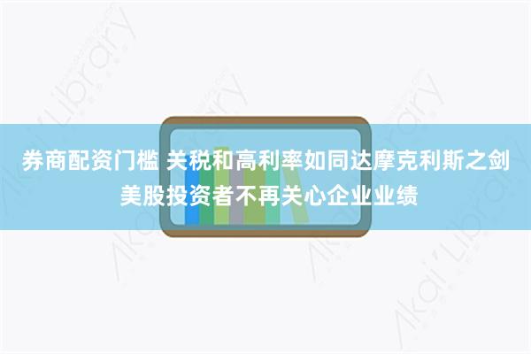 券商配资门槛 关税和高利率如同达摩克利斯之剑 美股投资者不再关心企业业绩