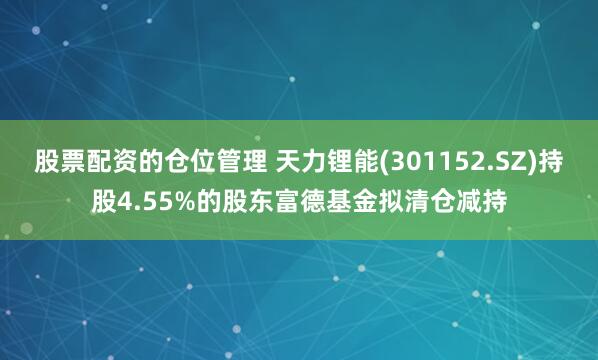 股票配资的仓位管理 天力锂能(301152.SZ)持股4.55%的股东富德基金拟清仓减持