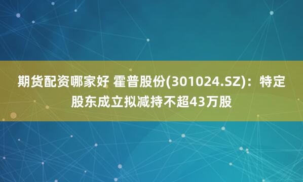 期货配资哪家好 霍普股份(301024.SZ)：特定股东成立拟减持不超43万股