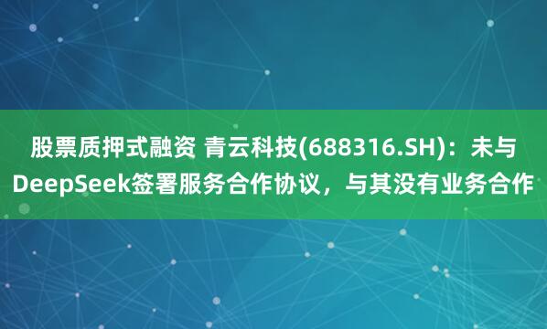 股票质押式融资 青云科技(688316.SH)：未与DeepSeek签署服务合作协议，与其没有业务合作