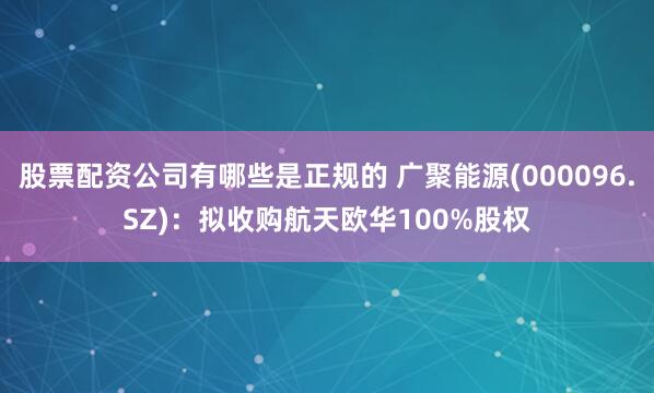 股票配资公司有哪些是正规的 广聚能源(000096.SZ)：拟收购航天欧华100%股权