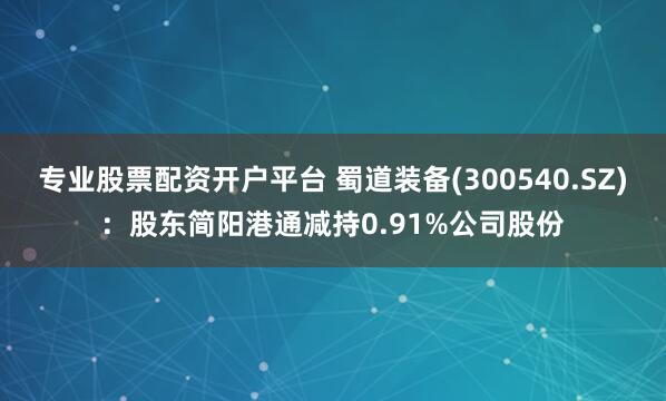 专业股票配资开户平台 蜀道装备(300540.SZ)：股东简阳港通减持0.91%公司股份