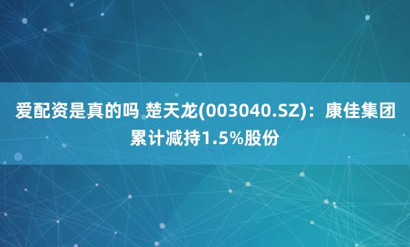 爱配资是真的吗 楚天龙(003040.SZ)：康佳集团累计减持1.5%股份