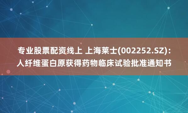 专业股票配资线上 上海莱士(002252.SZ)：人纤维蛋白原获得药物临床试验批准通知书