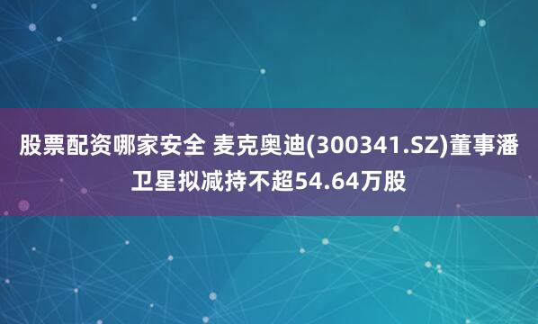 股票配资哪家安全 麦克奥迪(300341.SZ)董事潘卫星拟减持不超54.64万股