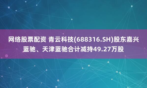 网络股票配资 青云科技(688316.SH)股东嘉兴蓝驰、天津蓝驰合计减持49.27万股