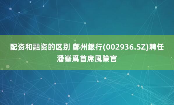 配资和融资的区别 鄭州銀行(002936.SZ)聘任潘峯爲首席風險官