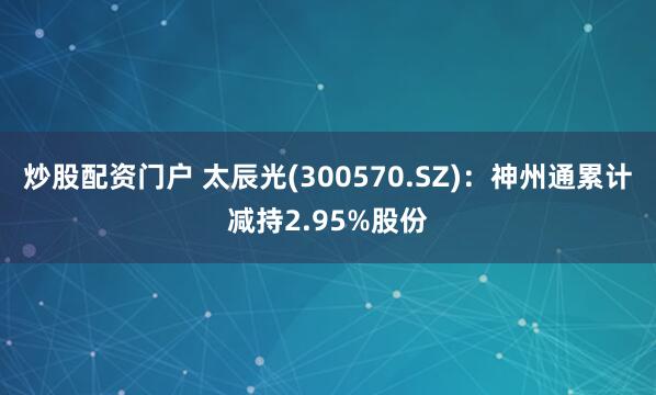 炒股配资门户 太辰光(300570.SZ)：神州通累计减持2.95%股份