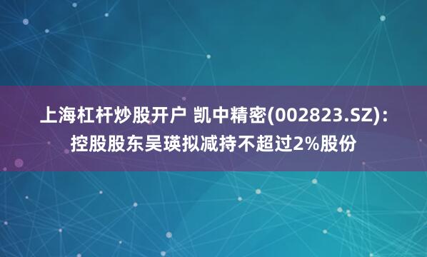 上海杠杆炒股开户 凯中精密(002823.SZ)：控股股东吴瑛拟减持不超过2%股份