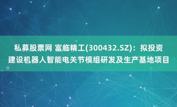 私募股票网 富临精工(300432.SZ)：拟投资建设机器人智能电关节模组研发及生产基地项目