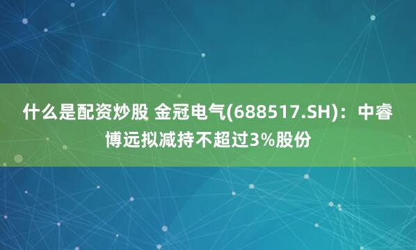 什么是配资炒股 金冠电气(688517.SH)：中睿博远拟减持不超过3%股份