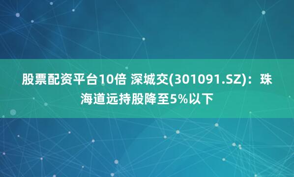 股票配资平台10倍 深城交(301091.SZ)：珠海道远持股降至5%以下