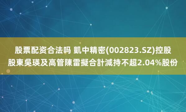 股票配资合法吗 凱中精密(002823.SZ)控股股東吳瑛及高管陳雷擬合計減持不超2.04%股份