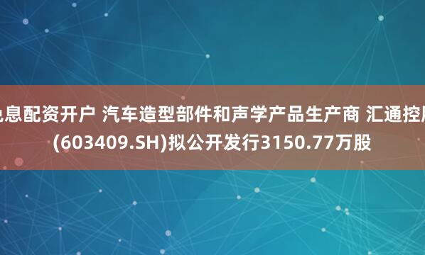 免息配资开户 汽车造型部件和声学产品生产商 汇通控股(603409.SH)拟公开发行3150.77万股