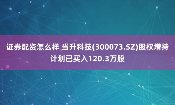 证券配资怎么样 当升科技(300073.SZ)股权增持计划已买入120.3万股