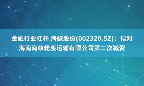 金融行业杠杆 海峡股份(002320.SZ)：拟对海南海峡轮渡运输有限公司第二次减资