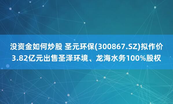 没资金如何炒股 圣元环保(300867.SZ)拟作价3.82亿元出售圣泽环境、龙海水务100%股权