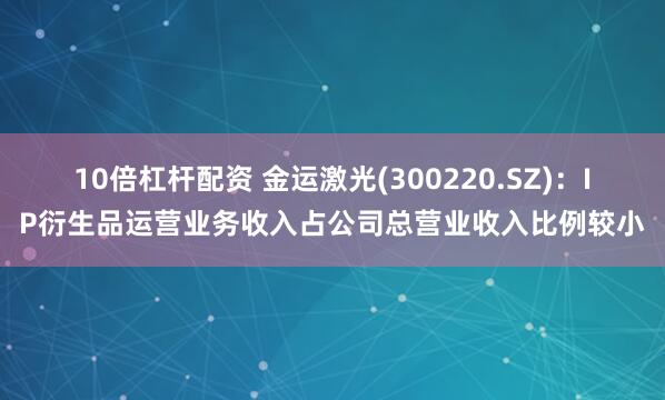 10倍杠杆配资 金运激光(300220.SZ)：IP衍生品运营业务收入占公司总营业收入比例较小