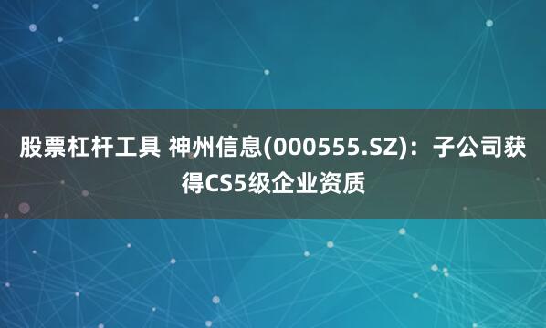 股票杠杆工具 神州信息(000555.SZ)：子公司获得CS5级企业资质