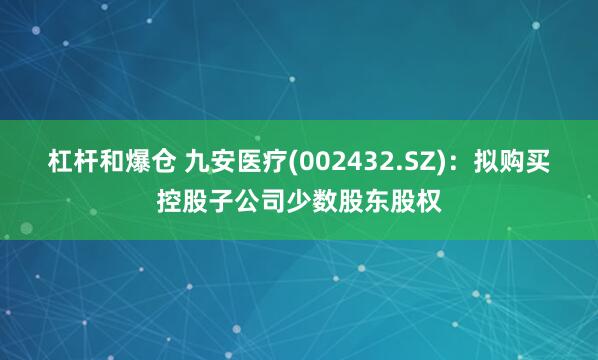 杠杆和爆仓 九安医疗(002432.SZ)：拟购买控股子公司少数股东股权