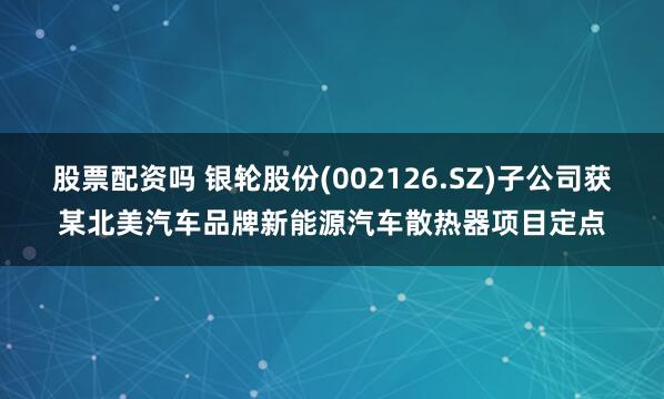 股票配资吗 银轮股份(002126.SZ)子公司获某北美汽车品牌新能源汽车散热器项目定点