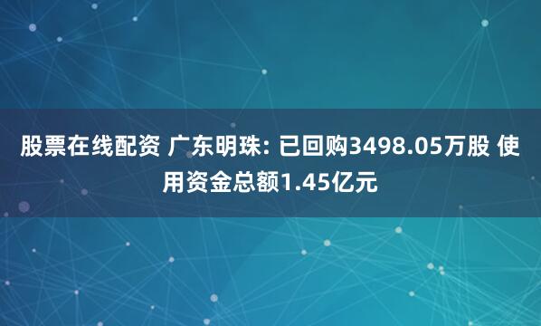 股票在线配资 广东明珠: 已回购3498.05万股 使用资金总额1.45亿元