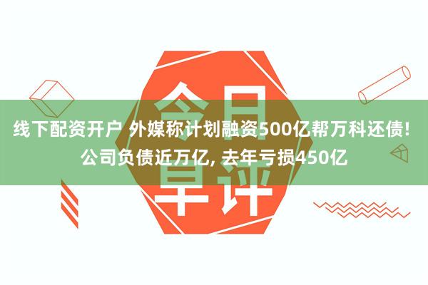 线下配资开户 外媒称计划融资500亿帮万科还债! 公司负债近万亿, 去年亏损450亿