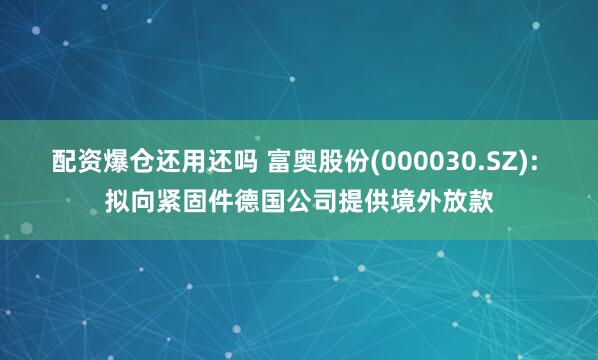 配资爆仓还用还吗 富奥股份(000030.SZ): 拟向紧固件德国公司提供境外放款