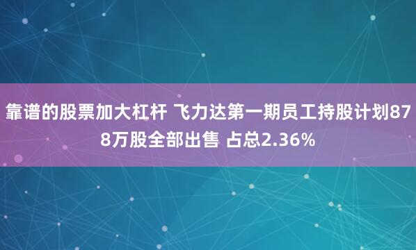 靠谱的股票加大杠杆 飞力达第一期员工持股计划878万股全部出售 占总2.36%