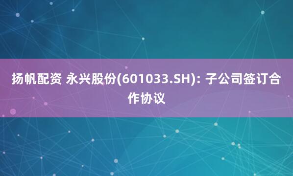 扬帆配资 永兴股份(601033.SH): 子公司签订合作协议