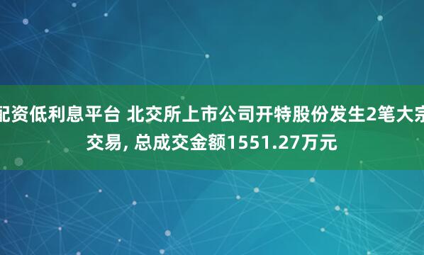 配资低利息平台 北交所上市公司开特股份发生2笔大宗交易, 总成交金额1551.27万元