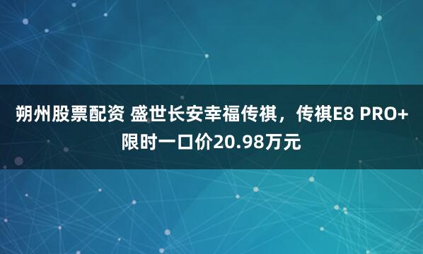 朔州股票配资 盛世长安幸福传祺，传祺E8 PRO+限时一口价20.98万元