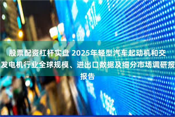 股票配资杠杆实盘 2025年轻型汽车起动机和交流发电机行业全球规模、进出口数据及细分市场调研报告