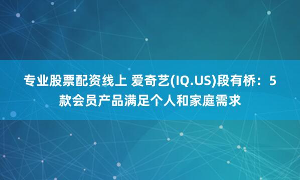 专业股票配资线上 爱奇艺(IQ.US)段有桥：5款会员产品满足个人和家庭需求