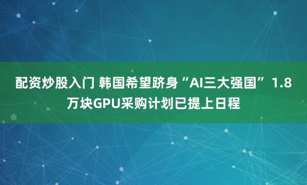 配资炒股入门 韩国希望跻身“AI三大强国” 1.8万块GPU采购计划已提上日程