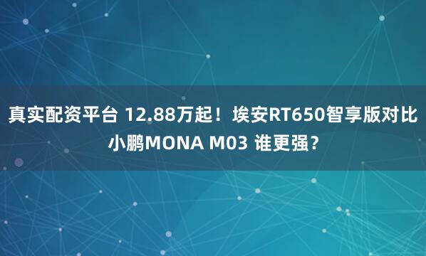 真实配资平台 12.88万起！埃安RT650智享版对比小鹏MONA M03 谁更强？