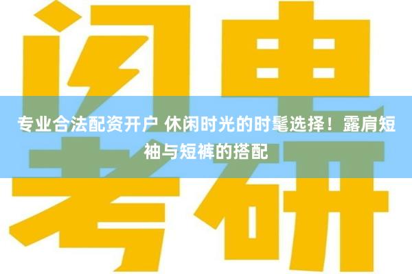 专业合法配资开户 休闲时光的时髦选择！露肩短袖与短裤的搭配