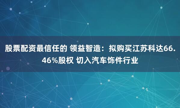 股票配资最信任的 领益智造：拟购买江苏科达66.46%股权 切入汽车饰件行业