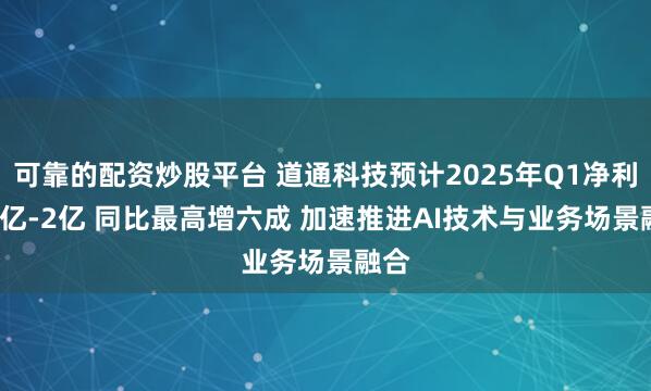 可靠的配资炒股平台 道通科技预计2025年Q1净利1.8亿-2亿 同比最高增六成 加速推进AI技术与业务场景融合