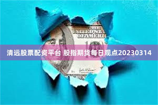 清远股票配资平台 股指期货每日观点20230314