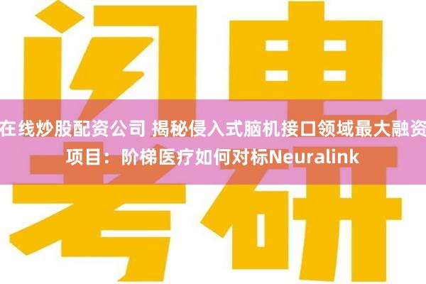 在线炒股配资公司 揭秘侵入式脑机接口领域最大融资项目：阶梯医疗如何对标Neuralink